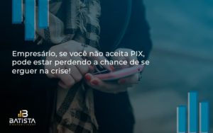 Atencao Empresarios Se Voce Nao Aceita Pix Pode Estar Perdendo A Chance De Se Erguer Na Crise Batista - Batista Contabilidade