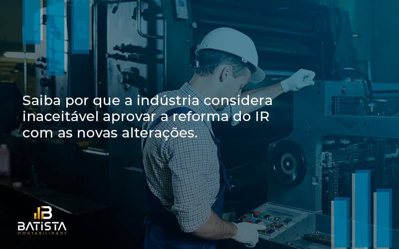 Saiba Por Que A Indústria Considera Inaceitável Aprovar A Reforma Do Ir Com As Novas Alterações. Batista Contabilidade - Batista Contabilidade